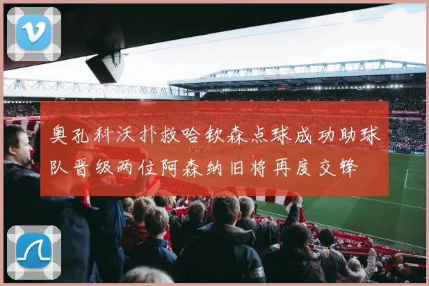 奥孔科沃扑救哈钦森点球成功助球队晋级两位阿森纳旧将再度交锋