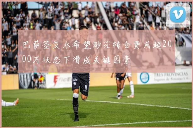 巴萨签艾永希望渺茫转会费或超2000万状态下滑成关键因素