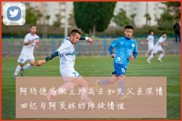 阿玛德感慨主帅离去如失父亲深情回忆与阿莫林的师徒情谊
