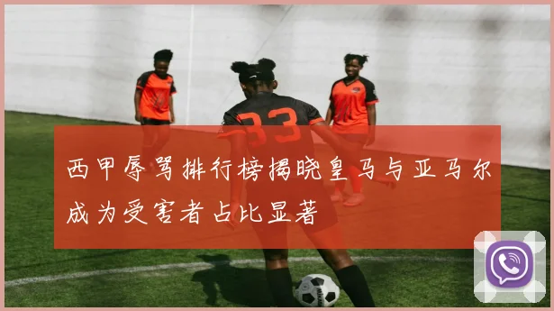 西甲辱骂排行榜揭晓皇马与亚马尔成为受害者占比显著