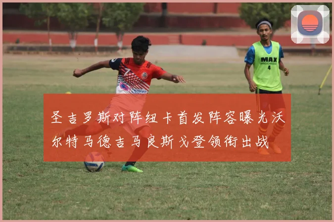 圣吉罗斯对阵纽卡首发阵容曝光沃尔特马德吉马良斯戈登领衔出战