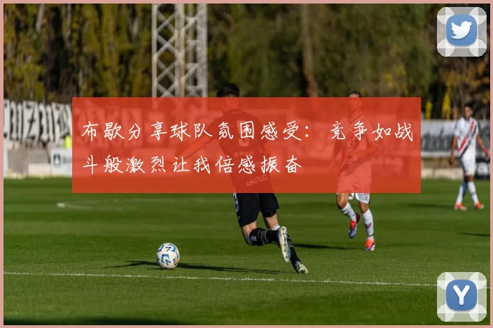 布歇分享球队氛围感受：竞争如战斗般激烈让我倍感振奋