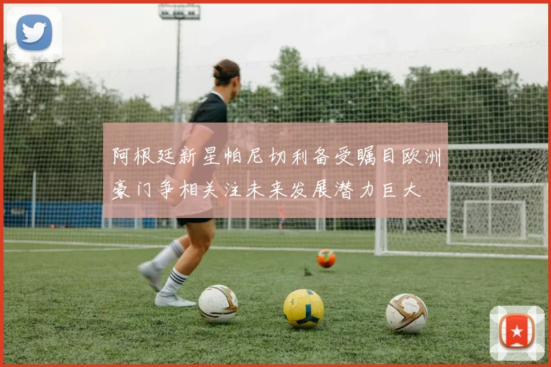 阿根廷新星帕尼切利备受瞩目欧洲豪门争相关注未来发展潜力巨大
