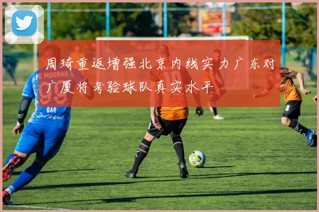 周琦重返增强北京内线实力广东对广厦将考验球队真实水平