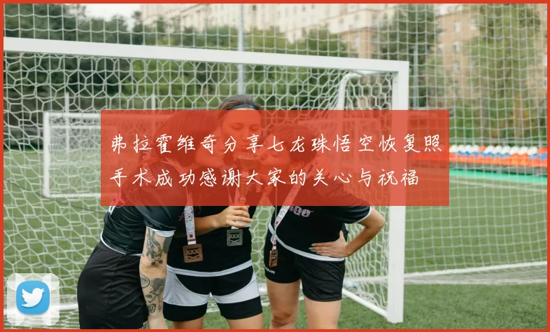 弗拉霍维奇分享七龙珠悟空恢复照手术成功感谢大家的关心与祝福