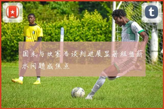 国米与坎塞洛谈判进展显著租借薪水问题成焦点