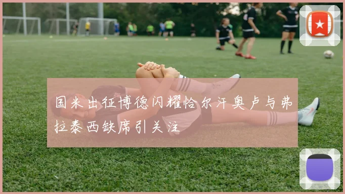 国米出征博德闪耀恰尔汗奥卢与弗拉泰西缺席引关注
