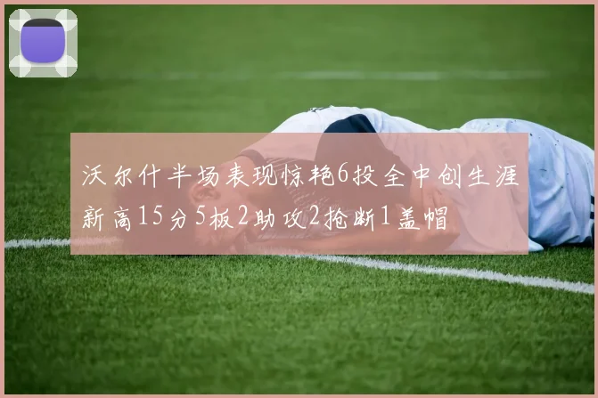 沃尔什半场表现惊艳6投全中创生涯新高15分5板2助攻2抢断1盖帽