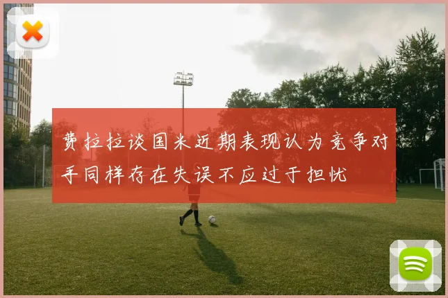 费拉拉谈国米近期表现认为竞争对手同样存在失误不应过于担忧
