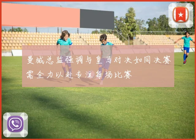 曼城总监强调与皇马对决如同决赛需全力以赴专注每场比赛