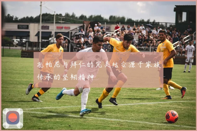 孔帕尼与拜仁的完美结合源于家族传承的坚韧精神