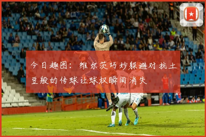 今日趣图：维尔茨巧妙躲避对抗土豆般的传球让球权瞬间消失