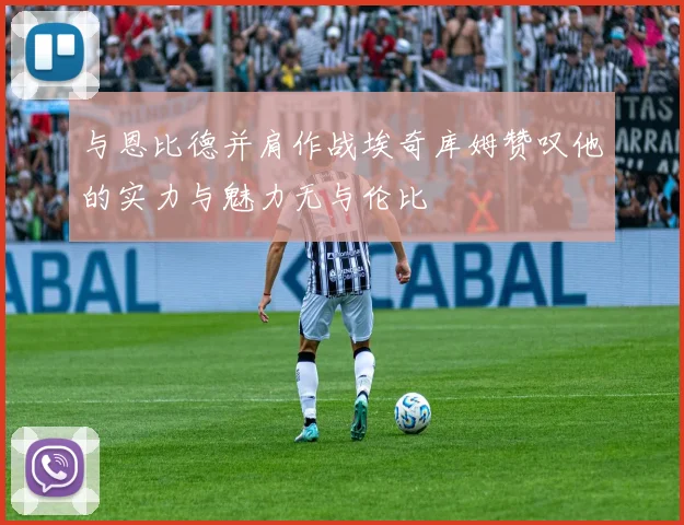 与恩比德并肩作战埃奇库姆赞叹他的实力与魅力无与伦比