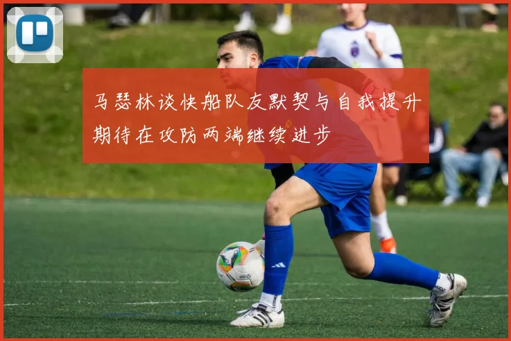 马瑟林谈快船队友默契与自我提升期待在攻防两端继续进步