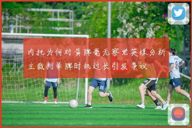 内托为何对黄牌毫无察觉英媒分析主裁判举牌时机过长引发争议
