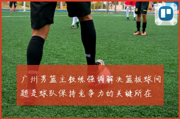 广州男篮主教练强调解决篮板球问题是球队保持竞争力的关键所在