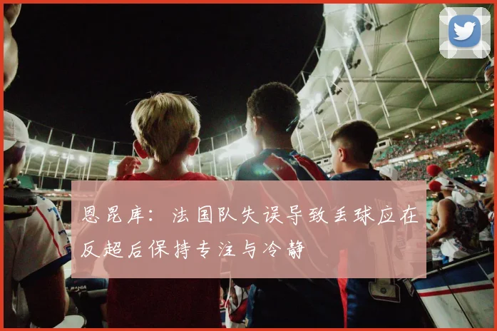 恩昆库：法国队失误导致丢球应在反超后保持专注与冷静