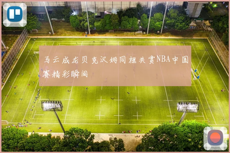 马云成龙贝克汉姆同框共赏NBA中国赛精彩瞬间