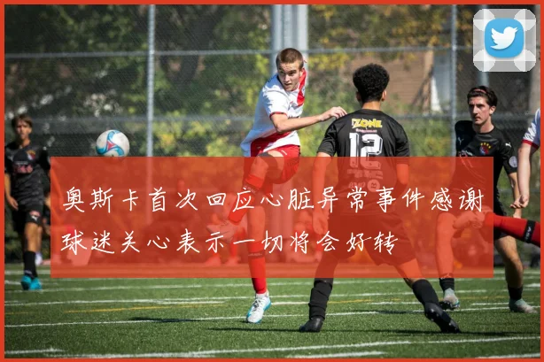 奥斯卡首次回应心脏异常事件感谢球迷关心表示一切将会好转