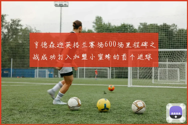 亨德森迎英格兰赛场600场里程碑之战成功打入加盟小蜜蜂的首个进球