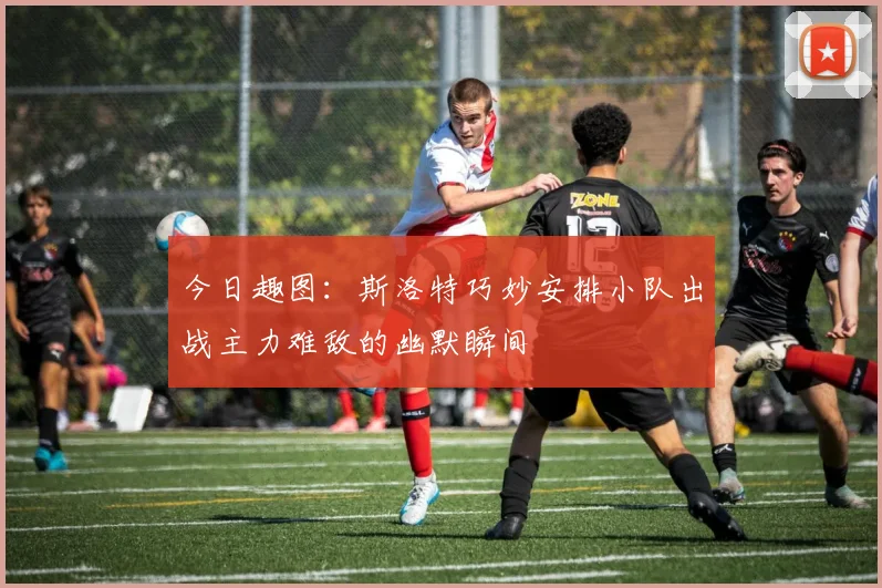今日趣图：斯洛特巧妙安排小队出战主力难敌的幽默瞬间