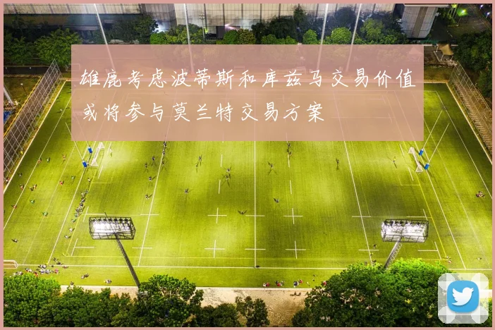 雄鹿考虑波蒂斯和库兹马交易价值或将参与莫兰特交易方案