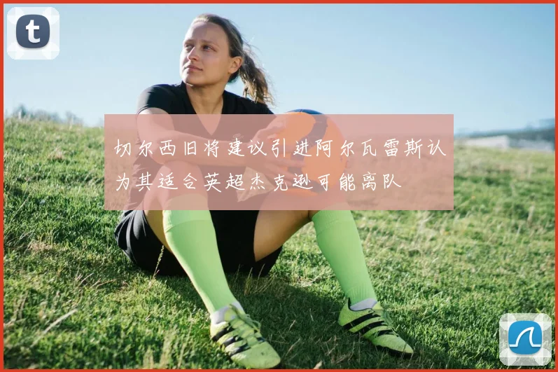 切尔西旧将建议引进阿尔瓦雷斯认为其适合英超杰克逊可能离队