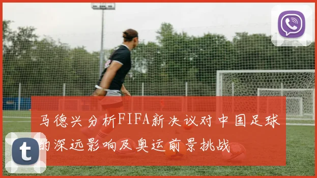 马德兴分析FIFA新决议对中国足球的深远影响及奥运前景挑战