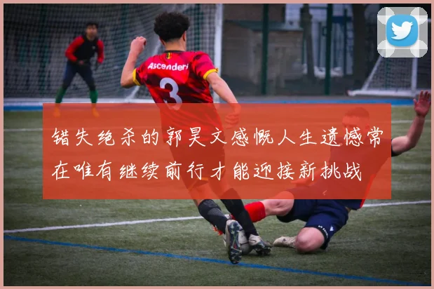 错失绝杀的郭昊文感慨人生遗憾常在唯有继续前行才能迎接新挑战