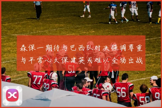 森保一期待与巴西队对决强调尊重与平常心久保建英或难以全场出战