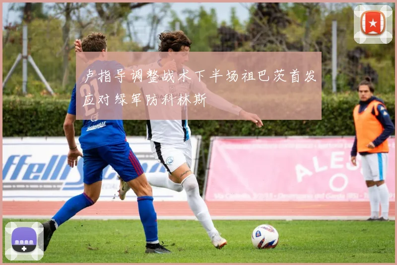 卢指导调整战术下半场祖巴茨首发应对绿军防科林斯