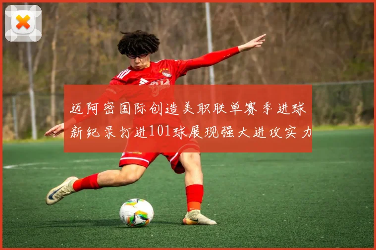 迈阿密国际创造美职联单赛季进球新纪录打进101球展现强大进攻实力