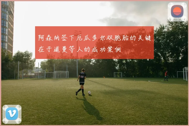 阿森纳签下厄瓜多尔双胞胎的关键在于道曼等人的成功案例
