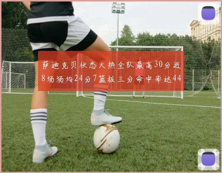 萨迪克贝状态火热全队最高30分近8场场均24分7篮板三分命中率达44