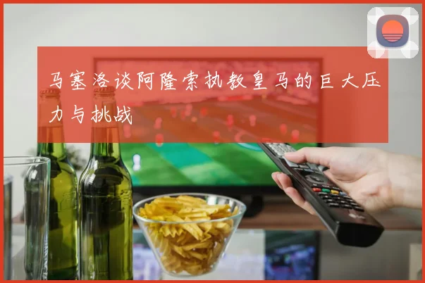 马塞洛谈阿隆索执教皇马的巨大压力与挑战