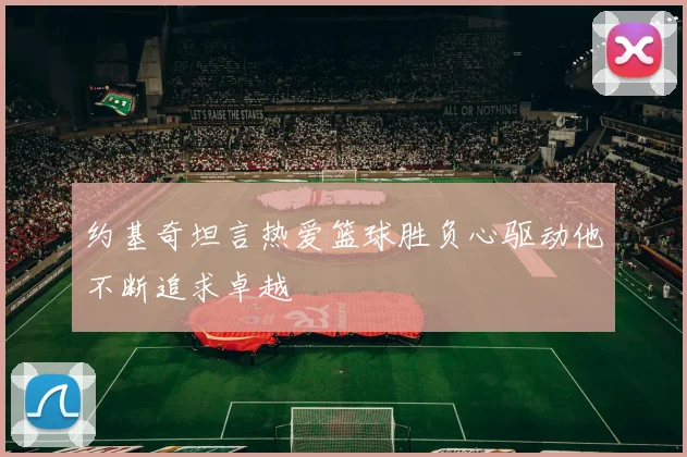 约基奇坦言热爱篮球胜负心驱动他不断追求卓越