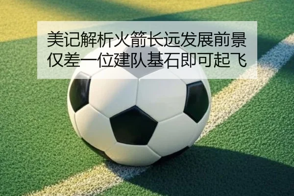 美记解析火箭长远发展前景 仅差一位建队基石即可起飞 - YaboSports